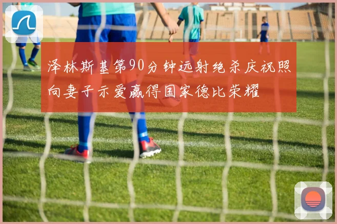 泽林斯基第90分钟远射绝杀庆祝照向妻子示爱赢得国家德比荣耀