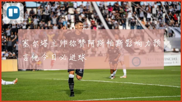 塞尔塔主帅称赞阿斯帕斯影响力预言他今日必进球