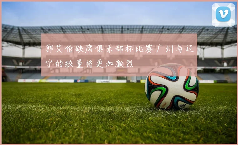 郭艾伦缺席俱乐部杯比赛广州与辽宁的较量将更加激烈