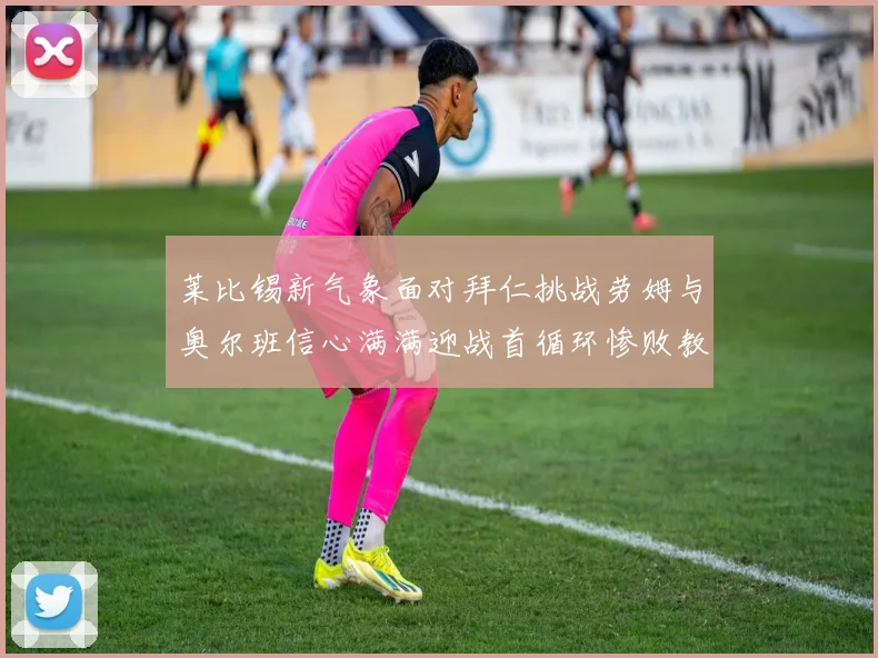 莱比锡新气象面对拜仁挑战劳姆与奥尔班信心满满迎战首循环惨败教训