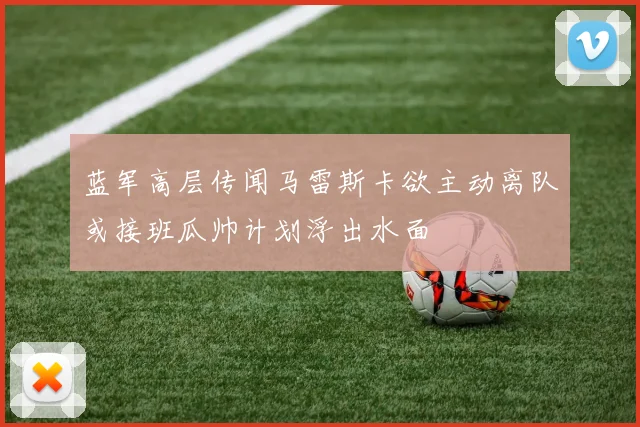 蓝军高层传闻马雷斯卡欲主动离队或接班瓜帅计划浮出水面