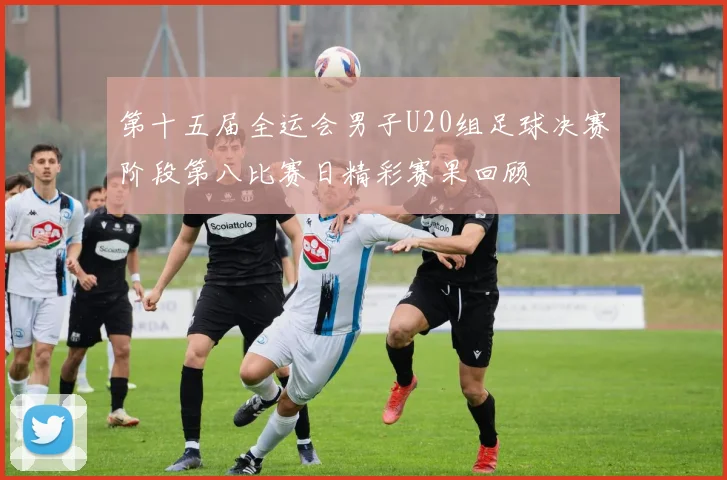 第十五届全运会男子U20组足球决赛阶段第八比赛日精彩赛果回顾