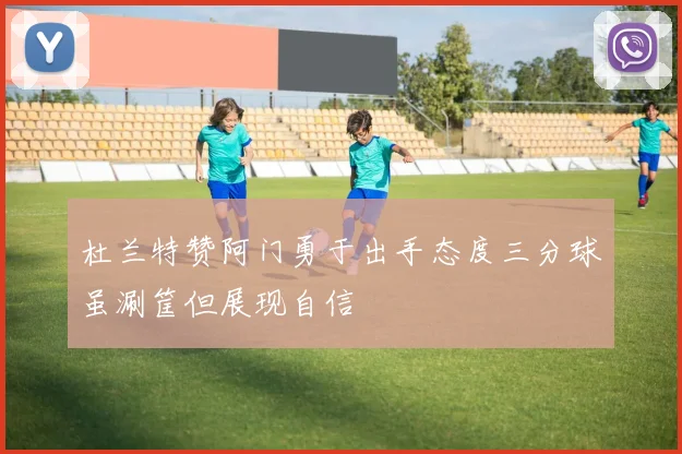 杜兰特赞阿门勇于出手态度三分球虽涮筐但展现自信