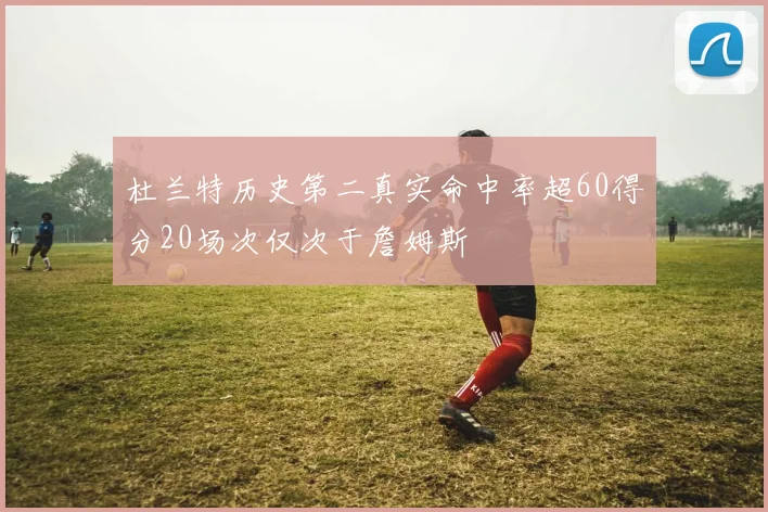 杜兰特历史第二真实命中率超60得分20场次仅次于詹姆斯