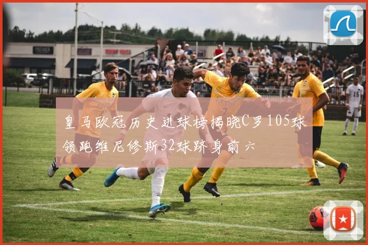 皇马欧冠历史进球榜揭晓C罗105球领跑维尼修斯32球跻身前六