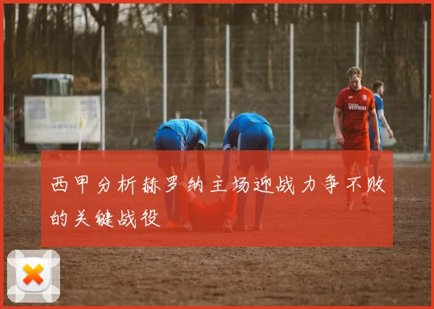 西甲分析赫罗纳主场迎战力争不败的关键战役