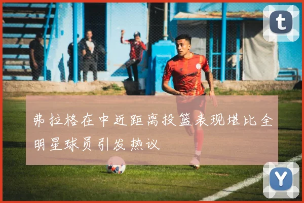 弗拉格在中近距离投篮表现堪比全明星球员引发热议