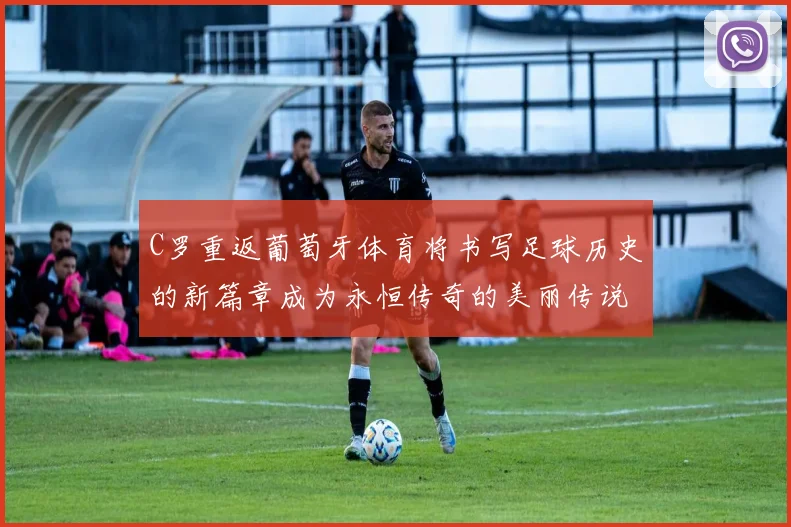 C罗重返葡萄牙体育将书写足球历史的新篇章成为永恒传奇的美丽传说