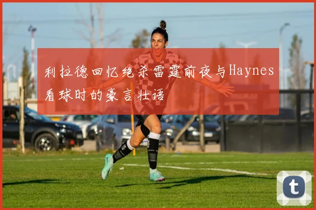 利拉德回忆绝杀雷霆前夜与Haynes看球时的豪言壮语