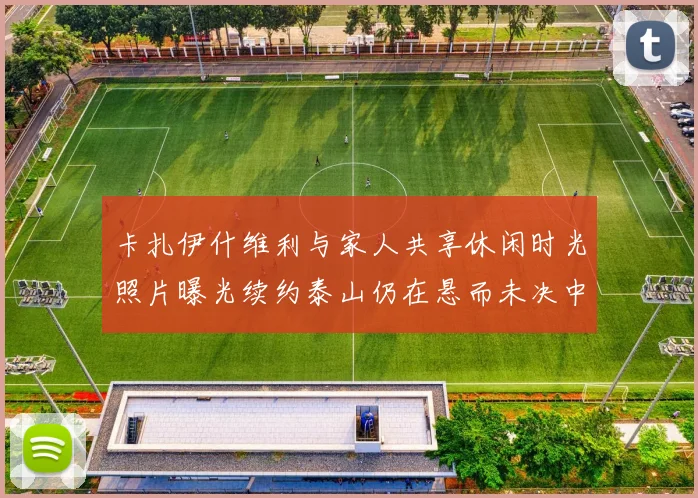 卡扎伊什维利与家人共享休闲时光照片曝光续约泰山仍在悬而未决中