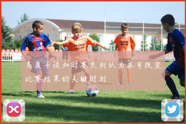 乌度卡谈加时赛失利认为本可改变比赛结果的关键时刻