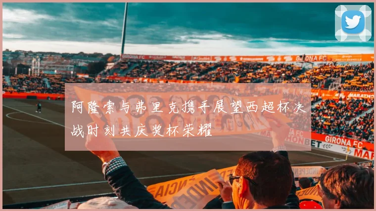 阿隆索与弗里克携手展望西超杯决战时刻共庆奖杯荣耀