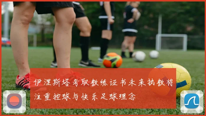 伊涅斯塔考取教练证书未来执教将注重控球与快乐足球理念