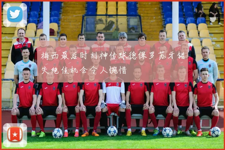 梅西最后时刻神传球德保罗苏牙错失绝佳机会令人惋惜