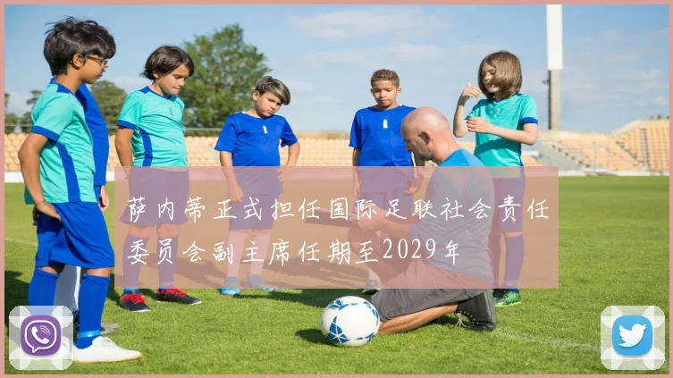 萨内蒂正式担任国际足联社会责任委员会副主席任期至2029年