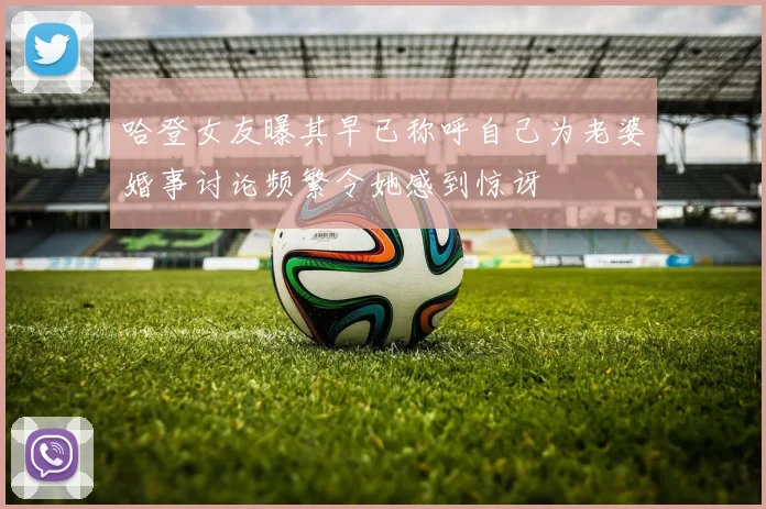 哈登女友曝其早已称呼自己为老婆婚事讨论频繁令她感到惊讶