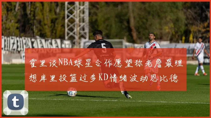 霍里谈NBA球星合作愿望称老詹最理想库里投篮过多KD情绪波动恩比德伤病困扰