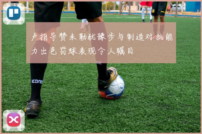 卢指导赞米勒犹豫步与制造对抗能力出色罚球表现令人瞩目