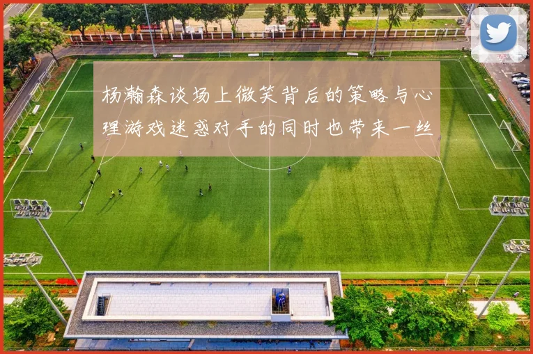 杨瀚森谈场上微笑背后的策略与心理游戏迷惑对手的同时也带来一丝嘲讽